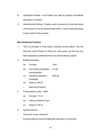 14
B. Cytological fixatives - such fixation are used to preserve intracellular
structures or inclusion.
C. Histochemical fixatives : Fixative used to preserve he chemical nature
of the tissue for it to be demonstrated further. Freeze drying technique
is best suited for this purpose.
Microanatomical fixatives
1. 10% (v/v) formalin in 0.9% sodium chloride (normal saline). This has
been the routine fixative of choice for many years, but this has now
been replaced by buffered formal or by formal calcium acetate
2. Buffered formation
(a) Formalin 10ml
(b) Acid sodium phosphate - 0.4 gm
(monohydrate)
(c) Anhydrous disodium - 0.65 gm
phosphate
(d) Water to 100 ml
- Best overall fixative
3. Formal calcium (Lillie : 1965)
(a) Formalin : 10 ml
(b) Calcium acetate 2.0 gm
(c) Water to 100 ml
• Specific features
- They have a near neutral pH
- Formalin pigment (acid formaldehyde haematin) is not formed.
 