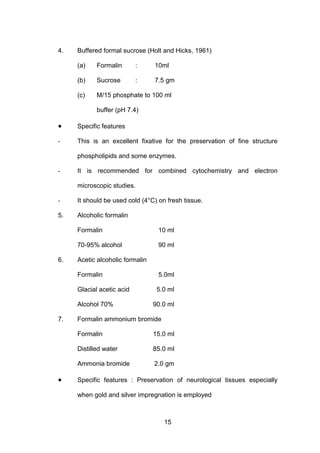 15
4. Buffered formal sucrose (Holt and Hicks, 1961)
(a) Formalin : 10ml
(b) Sucrose : 7.5 gm
(c) M/15 phosphate to 100 ml
buffer (pH 7.4)
• Specific features
- This is an excellent fixative for the preservation of fine structure
phospholipids and some enzymes.
- It is recommended for combined cytochemistry and electron
microscopic studies.
- It should be used cold (4°C) on fresh tissue.
5. Alcoholic formalin
Formalin 10 ml
70-95% alcohol 90 ml
6. Acetic alcoholic formalin
Formalin 5.0ml
Glacial acetic acid 5.0 ml
Alcohol 70% 90.0 ml
7. Formalin ammonium bromide
Formalin 15.0 ml
Distilled water 85.0 ml
Ammonia bromide 2.0 gm
• Specific features : Preservation of neurological tissues especially
when gold and silver impregnation is employed
 