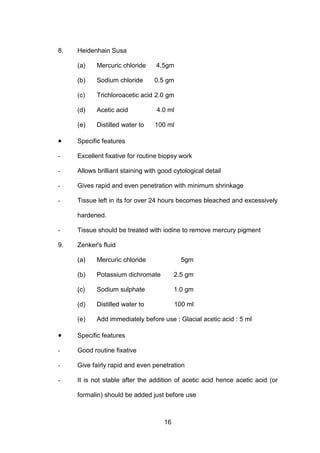 16
8. Heidenhain Susa
(a) Mercuric chloride 4.5gm
(b) Sodium chloride 0.5 gm
(c) Trichloroacetic acid 2.0 gm
(d) Acetic acid 4.0 ml
(e) Distilled water to 100 ml
• Specific features
- Excellent fixative for routine biopsy work
- Allows brilliant staining with good cytological detail
- Gives rapid and even penetration with minimum shrinkage
- Tissue left in its for over 24 hours becomes bleached and excessively
hardened.
- Tissue should be treated with iodine to remove mercury pigment
9. Zenker's fluid
(a) Mercuric chloride 5gm
(b) Potassium dichromate 2.5 gm
(c) Sodium sulphate 1.0 gm
(d) Distilled water to 100 ml
(e) Add immediately before use : Glacial acetic acid : 5 ml
• Specific features
- Good routine fixative
- Give fairly rapid and even penetration
- It is not stable after the addition of acetic acid hence acetic acid (or
formalin) should be added just before use
 