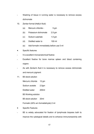 17
- Washing of tissue in running water is necessary to remove excess
dichromate
10. Zenker formal (Helly's fluid)
(a) Mercuric chloride - 5 gm
(b) Potassium dichromate 2.5 gm
(c) Sodium sulphate 1.0 gm
(d) Distilled water to 100 ml
(e) Add formalin immediately before use 5 ml
• Specific features
- It is excellent microanatomical fixative
- Excellent fixative for bone marrow spleen and blood containing
organs
- As with Zenker's fluid it is necessary to remove excess dichromate
and mercuric pigment
11. B5 stock solution
Mercuric chloride 12 gm
Sodium acetate 2.5gm
Distilled water 200ml
B5 Working solution
B5 stock solution 20ml
Formalin (40% w/v formaldehyde) 2 ml
• Specific Features
- B5 is widely advocated for fixation of lymphnode biopsies both to
improve the cytological details and to enhance immunoreactivity with
 