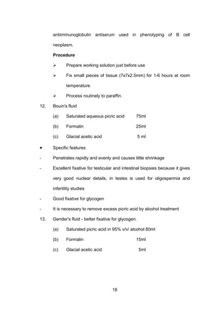 18
antiimmunoglobulin antiserum used in phenotyping of B cell
neoplasm.
Procedure
 Prepare working solution just before use
 Fix small pieces of tissue (7x7x2.5mm) for 1-6 hours at room
temperature
 Process routinely to paraffin.
12. Bouin's fluid
(a) Saturated aqueous picric acid 75ml
(b) Formalin 25ml
(c) Glacial acetic acid 5 ml
• Specific features
- Penetrates rapidly and evenly and causes little shrinkage
- Excellent fixative for testicular and intestinal biopsies because it gives
very good nuclear details, in testes is used for oligospermia and
infertility studies
- Good fixative for glycogen
- It is necessary to remove excess picric acid by alcohol treatment
13. Gender's fluid - better fixative for glycogen.
(a) Saturated picric acid in 95% v/v/ alcohol 80ml
(b) Formalin 15ml
(c) Glacial acetic acid 5ml
 