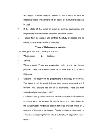 2
1. As biopsy- A small piece of lesions or tumor which in sent for
diagnosis before final removal of the lesion or the tumor (Incisional
biopsy).
2. If the whole of the tumor or lesion is sent for examination and
diagnosis by the pathologist, it is called excisional biopsy.
3. Tissues from the autopsy are sent for the study of disease and its
course, for the advancement of medicine.
Types of Histological preparation
The histological specimen can be prepared as
1. Whole mount 2. Sections
3. Smears.
1. Whole mounts- These are preparation entire animal eg. fungus,
parasite. These preparations should be no more than 0.2-0.5 mm in
thickness.
2. Sections- The majority of the preparations in histology are sections.
The tissue is cut in about 3-5 mm thick pieces processed and 5
microns thick sections are cut on a microtome. These are then
stained and permanently mounted.
Microtomes are special instruments which have automatic mechanism
for cutting very thin sections. To cut the sections on the microtome;
the tissue must be made hard enough to not get crushed. There are 2
methods of hardening the tissues. One is by freezing them and the
other is by embedding them in a hard material such at paraffin wax or
gelatin.
 