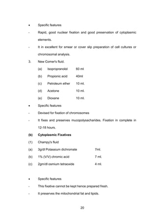 20
• Specific features
- Rapid, good nuclear fixation and good preservation of cytoplasmic
elements.
- It in excellent for smear or cover slip preparation of cell cultures or
chromosomal analysis.
3. New Comer's fluid.
(a) Isopropranolol 60 ml
(b) Propionic acid 40ml
(c) Petroleum ether 10 ml.
(d) Acetone 10 ml.
(e) Dioxane 10 ml.
• Specific features
- Devised for fixation of chromosomes
- It fixes and preserves mucopolysacharides. Fixation in complete in
12-18 hours.
(b) Cytoplasmic Fixatives
(1) Champy's fluid
(a) 3g/dl Potassium dichromate 7ml.
(b) 1% (V/V) chromic acid 7 ml.
(c) 2gm/dl osmium tetraoxide 4 ml.
• Specific features
- This fixative cannot be kept hence prepared fresh.
- It preserves the mitochondrial fat and lipids.
 