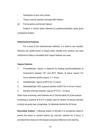 21
- Penetration is poor and uneven.
- Tissue must be washed overnight after fixation.
(2) Formal saline and formal Calcium
Fixation in formal saline followed by postchromatization gives good
cytoplasmic fixation.
Histochemical fixatives
For a most of the histochemical methods. It is best to use cryostat.
Sections are rapidly frozen or freeze dried. Usually such sections are used
unfixed but if delay is inevitable then vapour fixatives are used.
Vapour fixatives
1. Formaldehyde- Vapour is obtained by heating paraformaldehyde at
temperature between 50° and 80°C. Blocks of tissue require 3-5
hours whereas section require ½- 1 hours.
2. Acetaldehyde- Vapour at 80°C for 1-4 hours.
3. Glutaraldehyde- 50% aqueous solution at 80°C for 2 min to 4 hours.
4. Acrolein /chromyl chloride- used at 37°C for 1-2 hours
Other more commonly used fixatives are (1) formal saline (2) Cold acetone
Immersing in acetone at 0-4°C is widely used for fixation of tissues intended
to study enzymes esp. phosphates. (3) Absolute alcohol for 24 hours.
Secondary fixation - Following fixation in formalin it is sometimes useful to
submit the tissue to second fixative eg. mercuric chloride for 4 hours. It
provided firmer texture to the tissues and gives brilliance to the staining.
 