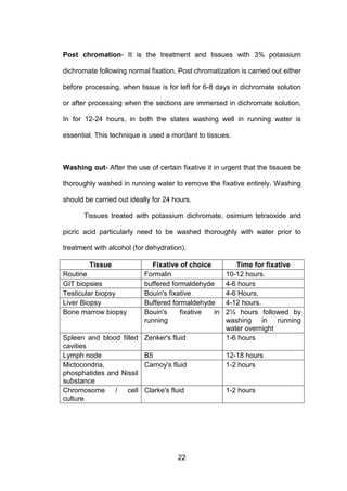 22
Post chromation- It is the treatment and tissues with 3% potassium
dichromate following normal fixation. Post chromatization is carried out either
before processing, when tissue is for left for 6-8 days in dichromate solution
or after processing when the sections are immersed in dichromate solution,
In for 12-24 hours, in both the states washing well in running water is
essential. This technique is used a mordant to tissues.
Washing out- After the use of certain fixative it in urgent that the tissues be
thoroughly washed in running water to remove the fixative entirely. Washing
should be carried out ideally for 24 hours.
Tissues treated with potassium dichromate, osimium tetraoxide and
picric acid particularly need to be washed thoroughly with water prior to
treatment with alcohol (for dehydration).
Tissue Fixative of choice Time for fixative
Routine Formalin 10-12 hours.
GIT biopsies buffered formaldehyde 4-6 hours
Testicular biopsy Bouin's fixative 4-6 Hours.
Liver Biopsy Buffered formaldehyde 4-12 hours.
Bone marrow biopsy Bouin's fixative in
running
2½ hours followed by
washing in running
water overnight
Spleen and blood filled
cavities
Zenker's fluid 1-6 hours
Lymph node B5 12-18 hours
Mictocondria,
phosphatides and Nissil
substance
Carnoy's fluid 1-2 hours
Chromosome / cell
culture
Clarke's fluid 1-2 hours
 