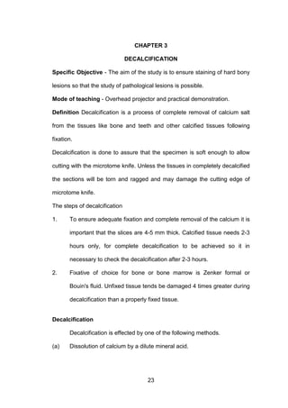 23
CHAPTER 3
DECALCIFICATION
Specific Objective - The aim of the study is to ensure staining of hard bony
lesions so that the study of pathological lesions is possible.
Mode of teaching - Overhead projector and practical demonstration.
Definition Decalcification is a process of complete removal of calcium salt
from the tissues like bone and teeth and other calcified tissues following
fixation.
Decalcification is done to assure that the specimen is soft enough to allow
cutting with the microtome knife. Unless the tissues in completely decalcified
the sections will be torn and ragged and may damage the cutting edge of
microtome knife.
The steps of decalcification
1. To ensure adequate fixation and complete removal of the calcium it is
important that the slices are 4-5 mm thick. Calcified tissue needs 2-3
hours only, for complete decalcification to be achieved so it in
necessary to check the decalcification after 2-3 hours.
2. Fixative of choice for bone or bone marrow is Zenker formal or
Bouin's fluid. Unfixed tissue tends be damaged 4 times greater during
decalcification than a properly fixed tissue.
Decalcification
Decalcification is effected by one of the following methods.
(a) Dissolution of calcium by a dilute mineral acid.
 