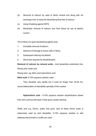 24
(b) Removal of calcium by used of dilute mineral and along with ion
exchange resin to keep the decalcifying fluid free of calcium.
(c) Using Chelating agents EDTA.
(d) Electrolytic removal of calcium ions from tissue by use of electric
current.
The Criteria of a good decalcifying agents area.
1. Complete removal of calcium.
2. Absence of damage to tissue cells or fibres.
3. Subsequent staining not altered.
4. Short time required for decalcification.
Removal of calcium by mineral acids - Acid decalcifies subdivided into-
Strong acid, weak acid.
Strong acid - eg. Nitric and hydrochloric acid.
Nitric acid- 5-10% aqueous solution used.
They decalcify vary rapidly but if used for longer than 24-48 hrs.
cause deterioration of stainability specially of the nucleus
Hydrochloric acid - 5-10% aqueous solution decalcification slower
than nitric acid but still rapid. Fairly good nuclear staining.
Weak acid e.g. formic, acetic and picric acid of these formic acids is
extensively used as acid decalcifier. 5-10% aqueous solution or with
additives like formalin or buffer are used.
 