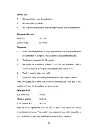 25
Formic acid
1. Brings out fairly rapid decalcification.
2. Nuclear staining in better.
3. But requires neutralization and thorough washing prior to dehydration.
Aqueous nitric acid
Nitric acid 5-10 ml
Distilled water to 100 ml.
Procedure
1. Place calcified specimen in large quantities of nitric acid solution until
decalcification is complete (change solution daily for best results).
2. Washing running water for 30 minutes
3. Neutralize for a period of at least 5 hours in 10% formalin to which
excess of calcium or magnesium carbonate has been added.
4. Wash in running water over night
5. Dehydrate, clear and impregnate in paraffin or process as desired.
Note: Overexposure to nitric acid impairs nuclear staining. Nitric acid is the
solution of choice for decalcifying temporal bones.
Perenyi's fluid
10% nitric acid 40.0ml
Absolute alcohol 30.0 ml.
0.5% chromic acid. 30.0 ml.
Note all these ingredients may be kept in stock and should be mixed
immediately before use. This solution may acquire of blue violet tinge after a
short while but this will have no effect in the decalcifying property.
 