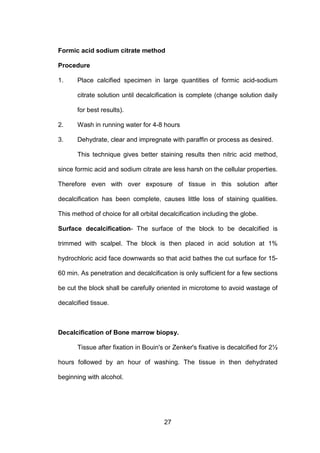 27
Formic acid sodium citrate method
Procedure
1. Place calcified specimen in large quantities of formic acid-sodium
citrate solution until decalcification is complete (change solution daily
for best results).
2. Wash in running water for 4-8 hours
3. Dehydrate, clear and impregnate with paraffin or process as desired.
This technique gives better staining results then nitric acid method,
since formic acid and sodium citrate are less harsh on the cellular properties.
Therefore even with over exposure of tissue in this solution after
decalcification has been complete, causes little loss of staining qualities.
This method of choice for all orbital decalcification including the globe.
Surface decalcification- The surface of the block to be decalcified is
trimmed with scalpel. The block is then placed in acid solution at 1%
hydrochloric acid face downwards so that acid bathes the cut surface for 15-
60 min. As penetration and decalcification is only sufficient for a few sections
be cut the block shall be carefully oriented in microtome to avoid wastage of
decalcified tissue.
Decalcification of Bone marrow biopsy.
Tissue after fixation in Bouin's or Zenker's fixative is decalcified for 2½
hours followed by an hour of washing. The tissue in then dehydrated
beginning with alcohol.
 