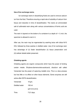 28
Use of Ion exchange resins
Ion exchange resins in decalcifying fluids are used to remove calcium
ion from the fluid. Therefore ensuring a rapid rate of solubility of calcium from
tissue and reduction in time of decalcification. The resins an ammoniated
salt of sulfonated resin along with various concentrations of formic acid are
used.
The resin in layered on the bottom of a container to a depth of = ½ inch, the
specimen is allowed to rest in it.
After use, the resin may be regenerated by washing twice with dilute N/10
HCL followed by three washes in distilled water. Use of Ion exchange resin
has advantage of (ii) faster decalcification (ii) tissue preservation and
(iii) cellular details better preserved.
Chelating agents
Chelating agents are organic compounds which have the power of binding
certain metals. Ethylene-diamene-tetra-aceticacid, disodium salt called
Versenate has the power of capturing metallic ions. This is a slow process
but has little or no effect on other tissue elements. Some enzymes are still
active after EDTA decalcification.
Versenate 10 gm.
Distilled water 100 ml
(pH 5.5 to 6.5)
Time 7-21 days.
 