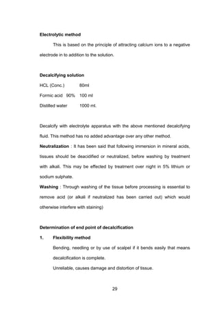 29
Electrolytic method
This is based on the principle of attracting calcium ions to a negative
electrode in to addition to the solution.
Decalcifying solution
HCL (Conc.) 80ml
Formic acid 90% 100 ml
Distilled water 1000 ml.
Decalcify with electrolyte apparatus with the above mentioned decalcifying
fluid. This method has no added advantage over any other method.
Neutralization : It has been said that following immersion in mineral acids,
tissues should be deacidified or neutralized, before washing by treatment
with alkali. This may be effected by treatment over night in 5% lithium or
sodium sulphate.
Washing : Through washing of the tissue before processing is essential to
remove acid (or alkali if neutralized has been carried out) which would
otherwise interfere with staining)
Determination of end point of decalcification
1. Flexibility method
Bending, needling or by use of scalpel if it bends easily that means
decalcification is complete.
Unreliable, causes damage and distortion of tissue.
 