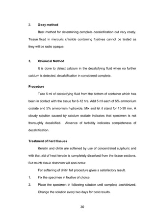 30
2. X-ray method
Best method for determining complete decalcification but very costly.
Tissue fixed in mercuric chloride containing fixatives cannot be tested as
they will be radio opaque.
3. Chemical Method
It is done to detect calcium in the decalcifying fluid when no further
calcium is detected, decalcification in considered complete.
Procedure
Take 5 ml of decalcifying fluid from the bottom of container which has
been in contact with the tissue for 6-12 hrs. Add 5 ml each of 5% ammonium
oxalate and 5% ammonium hydroxide. Mix and let it stand for 15-30 min. A
cloudy solution caused by calcium oxalate indicates that specimen is not
thoroughly decalcified. Absence of turbidity indicates completeness of
decalcification.
Treatment of hard tissues
Keratin and chitin are softened by use of concentrated sulphuric and
with that aid of heat keratin is completely dissolved from the tissue sections.
But much tissue distortion will also occur.
For softening of chitin foll procedure gives a satisfactory result.
1. Fix the specimen in fixative of choice.
2. Place the specimen in following solution until complete dechitinized.
Change the solution every two days for best results.
 