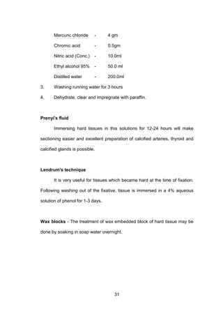 31
Mercuric chloride - 4 gm
Chromic acid - 0.5gm
Nitric acid (Conc.) - 10.0ml
Ethyl alcohol 95% - 50.0 ml
Distilled water - 200.0ml
3. Washing running water for 3 hours
4. Dehydrate, clear and impregnate with paraffin.
Prenyi's fluid
Immersing hard tissues in this solutions for 12-24 hours will make
sectioning easier and excellent preparation of calcified arteries, thyroid and
calcified glands is possible.
Lendrum's technique
It is very useful for tissues which became hard at the time of fixation.
Following washing out of the fixative, tissue is immersed in a 4% aqueous
solution of phenol for 1-3 days.
Wax blocks - The treatment of wax embedded block of hard tissue may be
done by soaking in soap water overnight.
 