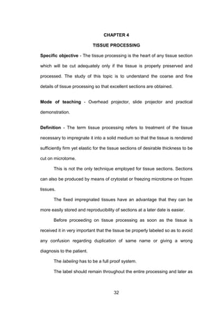 32
CHAPTER 4
TISSUE PROCESSING
Specific objective - The tissue processing is the heart of any tissue section
which will be cut adequately only if the tissue is properly preserved and
processed. The study of this topic is to understand the coarse and fine
details of tissue processing so that excellent sections are obtained.
Mode of teaching - Overhead projector, slide projector and practical
demonstration.
Definition - The term tissue processing refers to treatment of the tissue
necessary to impregnate it into a solid medium so that the tissue is rendered
sufficiently firm yet elastic for the tissue sections of desirable thickness to be
cut on microtome.
This is not the only technique employed for tissue sections. Sections
can also be produced by means of crytostat or freezing microtome on frozen
tissues.
The fixed impregnated tissues have an advantage that they can be
more easily stored and reproducibility of sections at a later date is easier.
Before proceeding on tissue processing as soon as the tissue is
received it in very important that the tissue be properly labeled so as to avoid
any confusion regarding duplication of same name or giving a wrong
diagnosis to the patient.
The labeling has to be a full proof system.
The label should remain throughout the entire processing and later as
 