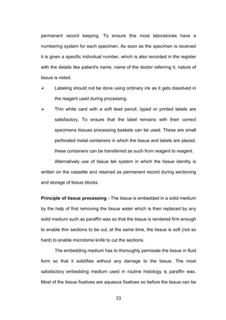 33
permanent record keeping. To ensure this most laboratories have a
numbering system for each specimen. As soon as the specimen is received
it is given a specific individual number, which is also recorded in the register
with the details like patient's name, name of the doctor referring it, nature of
tissue is noted.
 Labeling should not be done using ordinary ink as it gets dissolved in
the reagent used during processing.
 Thin white card with a soft lead pencil, typed or printed labels are
satisfactory. To ensure that the label remains with their correct
specimens tissues processing baskets can be used. These are small
perforated metal containers in which the tissue and labels are placed.
these containers can be transferred as such from reagent to reagent.
Alternatively use of tissue tek system in which the tissue identity is
written on the cassette and retained as permanent record during sectioning
and storage of tissue blocks.
Principle of tissue processing - The tissue is embedded in a solid medium
by the help of first removing the tissue water which is then replaced by any
solid medium such as paraffin wax so that the tissue is rendered firm enough
to enable thin sections to be cut, at the same time, the tissue is soft (not so
hard) to enable microtome knife to cut the sections.
The embedding medium has to thoroughly permeate the tissue in fluid
form so that it solidifies without any damage to the tissue. The most
satisfactory embedding medium used in routine histology is paraffin wax.
Most of the tissue fixatives are aqueous fixatives so before the tissue can be
 