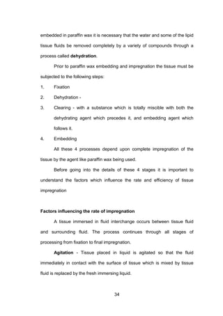 34
embedded in paraffin wax it is necessary that the water and some of the lipid
tissue fluids be removed completely by a variety of compounds through a
process called dehydration.
Prior to paraffin wax embedding and impregnation the tissue must be
subjected to the following steps:
1. Fixation
2. Dehydration -
3. Clearing - with a substance which is totally miscible with both the
dehydrating agent which precedes it, and embedding agent which
follows it.
4. Embedding
All these 4 processes depend upon complete impregnation of the
tissue by the agent like paraffin wax being used.
Before going into the details of these 4 stages it is important to
understand the factors which influence the rate and efficiency of tissue
impregnation
Factors influencing the rate of impregnation
A tissue immersed in fluid interchange occurs between tissue fluid
and surrounding fluid. The process continues through all stages of
processing from fixation to final impregnation.
Agitation - Tissue placed in liquid is agitated so that the fluid
immediately in contact with the surface of tissue which is mixed by tissue
fluid is replaced by the fresh immersing liquid.
 