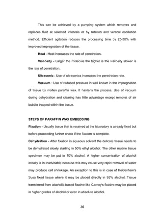 35
This can be achieved by a pumping system which removes and
replaces fluid at selected intervals or by rotation and vertical oscillation
method. Efficient agitation reduces the processing time by 25-30% with
improved impregnation of the tissue.
Heat - Heat increases the rate of penetration.
Viscosity - Larger the molecule the higher is the viscosity slower is
the rate of penetration.
Ultrasonic : Use of ultrasonics increases the penetration rate.
Vacuum : Use of reduced pressure in well known in the impregnation
of tissue by molten paraffin wax. It hastens the process. Use of vacuum
during dehydration and clearing has little advantage except removal of air
bubble trapped within the tissue.
STEPS OF PARAFFIN WAX EMBEDDING
Fixation - Usually tissue that is received at the laboratory is already fixed but
before proceeding further check if the fixation is complete.
Dehydration - After fixation in aqueous solvent the delicate tissue needs to
be dehydrated slowly starting in 50% ethyl alcohol. The other routine tissue
specimen may be put in 70% alcohol. A higher concentration of alcohol
initially is in inadvisable because this may cause very rapid removal of water
may produce cell shrinkage. An exception to this is in case of Heidenhain's
Susa fixed tissue where it may be placed directly in 95% alcohol. Tissue
transferred from alcoholic based fixative like Carnoy's fixative may be placed
in higher grades of alcohol or even in absolute alcohol.
 