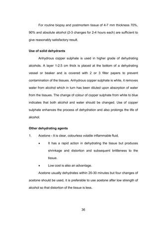 36
For routine biopsy and postmortem tissue of 4-7 mm thickness 70%,
90% and absolute alcohol (2-3 changes for 2-4 hours each) are sufficient to
give reasonably satisfactory result.
Use of solid dehydrants
Anhydrous copper sulphate is used in higher grade of dehydrating
alcohols. A layer 1-2.5 cm thick is placed at the bottom of a dehydrating
vessel or beaker and is covered with 2 or 3 filter papers to prevent
contamination of the tissues. Anhydrous copper sulphate is white, it removes
water from alcohol which in turn has been diluted upon absorption of water
from the tissues. The change of colour of copper sulphate from white to blue
indicates that both alcohol and water should be changed. Use of copper
sulphate enhances the process of dehydration and also prolongs the life of
alcohol.
Other dehydrating agents
1. Acetone - It is clear, colourless volatile inflammable fluid.
• It has a rapid action in dehydrating the tissue but produces
shrinkage and distortion and subsequent brittleness to the
tissue.
• Low cost is also an advantage.
Acetone usually dehydrates within 20-30 minutes but four changes of
acetone should be used, it is preferable to use acetone after low strength of
alcohol so that distortion of the tissue is less.
 