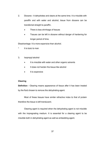 37
2. Dioxane - It dehydrates and clears at the same time. It is miscible with
paraffin and with water and alcohol, tissue from dioxane can be
transferred straight to paraffin.
• There is less shrinkage of tissues
• Tissues can be left in dioxane without danger of hardening for
longer period of time.
Disadvantage: It is more expensive than alcohol.
* It is toxic to man
3. Isopropyl alcohol
• It is miscible with water and other organic solvents
• It does not harden the tissue like alcohol
• It is expensive
Clearing
Definition - Clearing means appearance of tissue after it has been treated
by the fluid chosen to remove the dehydrating agent.
Most of these tissues have similar refractive index to that of protein
therefore the tissue is left translucent.
Clearing agent is required when the dehydrating agent is not miscible
with the impregnating medium. It is essential for a clearing agent to be
miscible both in dehydrating agent as well as embedding agent.
 