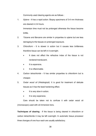 38
Commonly used clearing agents are as follows :
1. Xylene - It has a rapid action. Biopsy specimens of 3-4 mm thickness
are cleared in 2-4 hours.
Immersion time must not be prolonged otherwise the tissue become
brittle.
2. Toluene and Benzene are similar in properties to xylene but are less
damaging to the tissues on prolonged exposure.
3. Chloroform - It is slower in action but it causes less brittleness
therefore tissue can be left in it overnight.
• It does not affect the refractive index of the tissue is not
rendered translucent.
• It is expensive.
• It is inflammable.
4. Carbon tetrachloride - It has similar properties to chloroform but is
cheaper.
5. Cedar wood oil (Histological): It is good for treatment of delicate
tissues as it has the least hardening effect.
• It is very slow in action.
• It is very expensive.
Care should be taken not to confuse it with cedar wood oil
(microscopic) used with oil immersion lens.
Techniques of clearing : If the tissue is being cleared in chloroform or
carbon tetrachloride it may be left overnight. In automatic tissue processor
three changes of one hour each are usually satisfactory.
 