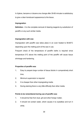 39
In Xylene, benzene or toluene one change after 30-60 minutes is satisfactory
to give a clear translucent appearance to the tissue.
Impregnation
Definition - It is the complete removal of clearing reagents by substitution of
paraffin or any such similar media.
Impregnation with wax
Impregnation with paraffin wax takes place in an oven heated to 56-60°C
depending upon the melting point of the wax in use.
Frequent check of the temperature of paraffin baths is required since
temperature 5°C above the melting point of the paraffin will cause tissue
shrinkage and hardening.
Properties of paraffin wax
1. Easy to prepare large number of tissue blocks in comparatively short
time.
2. Minimum supervision is required
3. It is cheaper than other impregnating media
4. During staining there is very little difficulty than other media.
Points to be remembered during use of paraffin wax
1. It should be free from dust, grit and other foreign matter.
2. It should not contain water, which causes it to crystallize and turn it
white.
 