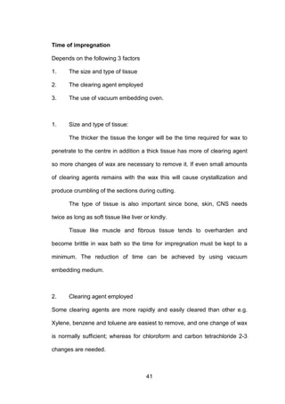 41
Time of impregnation
Depends on the following 3 factors
1. The size and type of tissue
2. The clearing agent employed
3. The use of vacuum embedding oven.
1. Size and type of tissue:
The thicker the tissue the longer will be the time required for wax to
penetrate to the centre in addition a thick tissue has more of clearing agent
so more changes of wax are necessary to remove it. If even small amounts
of clearing agents remains with the wax this will cause crystallization and
produce crumbling of the sections during cutting.
The type of tissue is also important since bone, skin, CNS needs
twice as long as soft tissue like liver or kindly.
Tissue like muscle and fibrous tissue tends to overharden and
become brittle in wax bath so the time for impregnation must be kept to a
minimum. The reduction of time can be achieved by using vacuum
embedding medium.
2. Clearing agent employed
Some clearing agents are more rapidly and easily cleared than other e.g.
Xylene, benzene and toluene are easiest to remove, and one change of wax
is normally sufficient; whereas for chloroform and carbon tetrachloride 2-3
changes are needed.
 