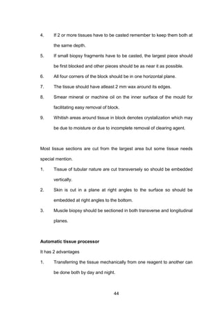 44
4. If 2 or more tissues have to be casted remember to keep them both at
the same depth.
5. If small biopsy fragments have to be casted, the largest piece should
be first blocked and other pieces should be as near it as possible.
6. All four corners of the block should be in one horizontal plane.
7. The tissue should have atleast 2 mm wax around its edges.
8. Smear mineral or machine oil on the inner surface of the mould for
facilitating easy removal of block.
9. Whitish areas around tissue in block denotes crystalization which may
be due to moisture or due to incomplete removal of clearing agent.
Most tissue sections are cut from the largest area but some tissue needs
special mention.
1. Tissue of tubular nature are cut transversely so should be embedded
vertically.
2. Skin is cut in a plane at right angles to the surface so should be
embedded at right angles to the bottom.
3. Muscle biopsy should be sectioned in both transverse and longitudinal
planes.
Automatic tissue processor
It has 2 advantages
1. Transferring the tissue mechanically from one reagent to another can
be done both by day and night.
 