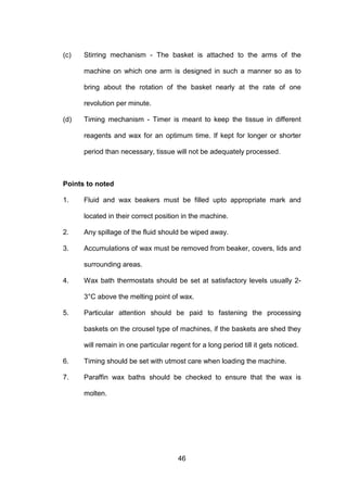 46
(c) Stirring mechanism - The basket is attached to the arms of the
machine on which one arm is designed in such a manner so as to
bring about the rotation of the basket nearly at the rate of one
revolution per minute.
(d) Timing mechanism - Timer is meant to keep the tissue in different
reagents and wax for an optimum time. If kept for longer or shorter
period than necessary, tissue will not be adequately processed.
Points to noted
1. Fluid and wax beakers must be filled upto appropriate mark and
located in their correct position in the machine.
2. Any spillage of the fluid should be wiped away.
3. Accumulations of wax must be removed from beaker, covers, lids and
surrounding areas.
4. Wax bath thermostats should be set at satisfactory levels usually 2-
3°C above the melting point of wax.
5. Particular attention should be paid to fastening the processing
baskets on the crousel type of machines, if the baskets are shed they
will remain in one particular regent for a long period till it gets noticed.
6. Timing should be set with utmost care when loading the machine.
7. Paraffin wax baths should be checked to ensure that the wax is
molten.
 