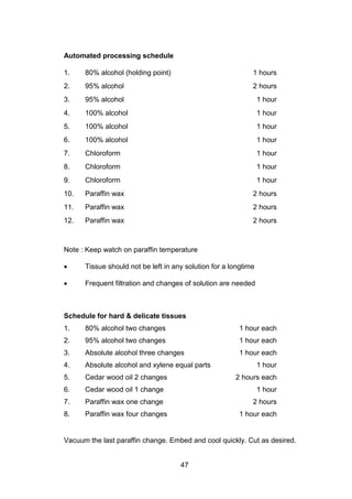 47
Automated processing schedule
1. 80% alcohol (holding point) 1 hours
2. 95% alcohol 2 hours
3. 95% alcohol 1 hour
4. 100% alcohol 1 hour
5. 100% alcohol 1 hour
6. 100% alcohol 1 hour
7. Chloroform 1 hour
8. Chloroform 1 hour
9. Chloroform 1 hour
10. Paraffin wax 2 hours
11. Paraffin wax 2 hours
12. Paraffin wax 2 hours
Note : Keep watch on paraffin temperature
• Tissue should not be left in any solution for a longtime
• Frequent filtration and changes of solution are needed
Schedule for hard  delicate tissues
1. 80% alcohol two changes 1 hour each
2. 95% alcohol two changes 1 hour each
3. Absolute alcohol three changes 1 hour each
4. Absolute alcohol and xylene equal parts 1 hour
5. Cedar wood oil 2 changes 2 hours each
6. Cedar wood oil 1 change 1 hour
7. Paraffin wax one change 2 hours
8. Paraffin wax four changes 1 hour each
Vacuum the last paraffin change. Embed and cool quickly. Cut as desired.
 