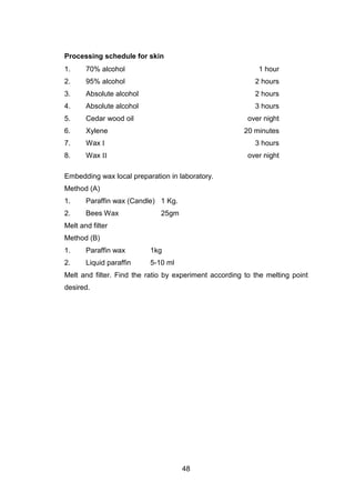 48
Processing schedule for skin
1. 70% alcohol 1 hour
2. 95% alcohol 2 hours
3. Absolute alcohol 2 hours
4. Absolute alcohol 3 hours
5. Cedar wood oil over night
6. Xylene 20 minutes
7. Wax I 3 hours
8. Wax II over night
Embedding wax local preparation in laboratory.
Method (A)
1. Paraffin wax (Candle) 1 Kg.
2. Bees Wax 25gm
Melt and filter
Method (B)
1. Paraffin wax 1kg
2. Liquid paraffin 5-10 ml
Melt and filter. Find the ratio by experiment according to the melting point
desired.
 