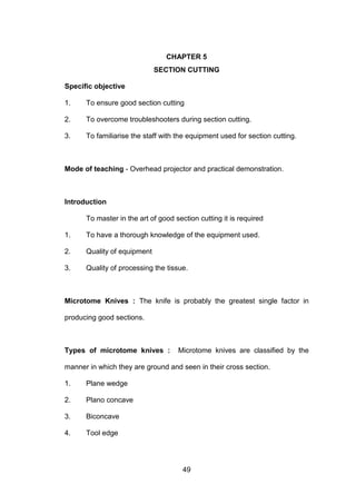 49
CHAPTER 5
SECTION CUTTING
Specific objective
1. To ensure good section cutting
2. To overcome troubleshooters during section cutting.
3. To familiarise the staff with the equipment used for section cutting.
Mode of teaching - Overhead projector and practical demonstration.
Introduction
To master in the art of good section cutting it is required
1. To have a thorough knowledge of the equipment used.
2. Quality of equipment
3. Quality of processing the tissue.
Microtome Knives : The knife is probably the greatest single factor in
producing good sections.
Types of microtome knives : Microtome knives are classified by the
manner in which they are ground and seen in their cross section.
1. Plane wedge
2. Plano concave
3. Biconcave
4. Tool edge
 