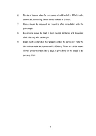 5
6. Blocks of tissues taken for processing should be left in 10% formalin
at 60°C till processing. These would be fixed in 2 hours.
7. Slides should be released for recording after consultation with the
pathologist.
8. Specimens should be kept in their marked container and discarded
after checking with pathologist.
9. Block must be stored at their proper number the same day. Note the
blocks have to be kept preserved for life long. Slides should be stored
in their proper number after 3 days. It gives time for the slides to be
properly dried.
 