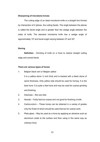 51
Sharpening of microtome knives
The cutting edge of an ideal microtome knife is a straight line formed
by intersection of 2 planes, the cutting facets. The angle between the planes
is called the bevel angle and is greater than the wedge angle between the
sides of knife. The standard microtome knife has a wedge angle of
approximately 15º and bevel angel varying between 27 and 32º.
Honing
Definition - Grinding of knife on a hone to restore straight cutting
edge and correct bevel.
There are various types of hones
1. Belgian black vein or Belgian yellow
It is a yellow stone ½ inch thick and is backed with a black stone of
same thickness. Only yellow side should be used for honing. It is the
best hone. It is quite a fast hone and may be used for coarse grinding
and finishing.
2. Arkansas – Not very fast.
3. Aloxide – Fairly fast but coarse and not good for finishing a knife.
4. Carborundum – These hones can be obtained in a variety of grades
only the finest of which should be used that too for coarse work.
5. Plate glass – May be used as a hone by applying an abrasive such as
aluminium oxide to the surface and then using in the same way as
ordinary hone.
 