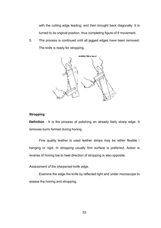 53
with the cutting edge leading, and then brought back diagonally. It is
turned to its original position, thus completing figure of 8 movement.
5. The process is continued until all jagged edges have been removed.
The knife is ready for stropping.
Stropping
Definition : It is the process of polishing an already fairly sharp edge. It
removes burrs formed during honing.
Fine quality leather is used leather strops may be either flexible /
hanging or rigid. In stropping usually firm surface is preferred. Action is
reverse of honing toe to heel direction of stropping is also opposite.
Assessment of the sharpened knife edge.
Examine the edge the knife by reflected light and under microscope to
assess the honing and stropping.
 