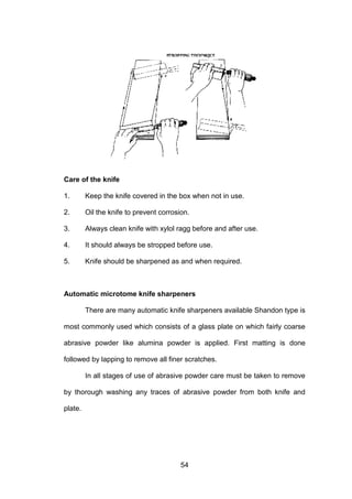 54
Care of the knife
1. Keep the knife covered in the box when not in use.
2. Oil the knife to prevent corrosion.
3. Always clean knife with xylol ragg before and after use.
4. It should always be stropped before use.
5. Knife should be sharpened as and when required.
Automatic microtome knife sharpeners
There are many automatic knife sharpeners available Shandon type is
most commonly used which consists of a glass plate on which fairly coarse
abrasive powder like alumina powder is applied. First matting is done
followed by lapping to remove all finer scratches.
In all stages of use of abrasive powder care must be taken to remove
by thorough washing any traces of abrasive powder from both knife and
plate.
 