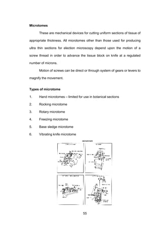55
Microtomes
These are mechanical devices for cutting uniform sections of tissue of
appropriate thickness. All microtomes other than those used for producing
ultra thin sections for election microscopy depend upon the motion of a
screw thread in order to advance the tissue block on knife at a regulated
number of microns.
Motion of screws can be direct or through system of gears or levers to
magnify the movement.
Types of microtome
1. Hand microtomes – limited for use in botanical sections
2. Rocking microtome
3. Rotary microtome
4. Freezing microtome
5. Base sledge microtome
6. Vibrating knife microtome
 