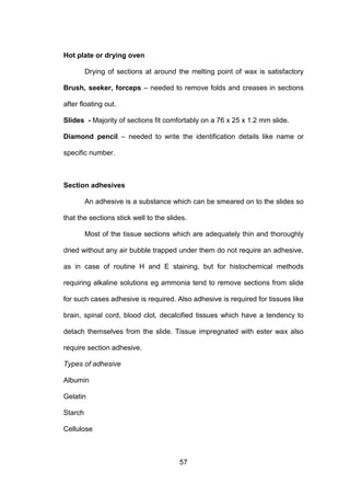 57
Hot plate or drying oven
Drying of sections at around the melting point of wax is satisfactory
Brush, seeker, forceps – needed to remove folds and creases in sections
after floating out.
Slides - Majority of sections fit comfortably on a 76 x 25 x 1.2 mm slide.
Diamond pencil – needed to write the identification details like name or
specific number.
Section adhesives
An adhesive is a substance which can be smeared on to the slides so
that the sections stick well to the slides.
Most of the tissue sections which are adequately thin and thoroughly
dried without any air bubble trapped under them do not require an adhesive,
as in case of routine H and E staining, but for histochemical methods
requiring alkaline solutions eg ammonia tend to remove sections from slide
for such cases adhesive is required. Also adhesive is required for tissues like
brain, spinal cord, blood clot, decalcified tissues which have a tendency to
detach themselves from the slide. Tissue impregnated with ester wax also
require section adhesive.
Types of adhesive
Albumin
Gelatin
Starch
Cellulose
 