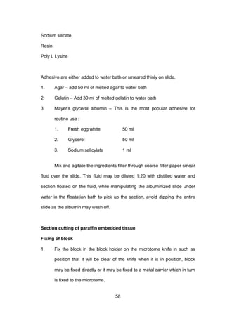 58
Sodium silicate
Resin
Poly L Lysine
Adhesive are either added to water bath or smeared thinly on slide.
1. Agar – add 50 ml of melted agar to water bath
2. Gelatin – Add 30 ml of melted gelatin to water bath
3. Mayer’s glycerol albumin – This is the most popular adhesive for
routine use :
1. Fresh egg white 50 ml
2. Glycerol 50 ml
3. Sodium salicylate 1 ml
Mix and agitate the ingredients filter through coarse filter paper smear
fluid over the slide. This fluid may be diluted 1:20 with distilled water and
section floated on the fluid, while manipulating the albuminized slide under
water in the floatation bath to pick up the section, avoid dipping the entire
slide as the albumin may wash off.
Section cutting of paraffin embedded tissue
Fixing of block
1. Fix the block in the block holder on the microtome knife in such as
position that it will be clear of the knife when it is in position, block
may be fixed directly or it may be fixed to a metal carrier which in turn
is fixed to the microtome.
 