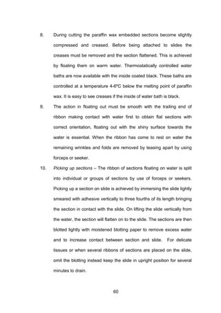 60
8. During cutting the paraffin wax embedded sections become slightly
compressed and creased. Before being attached to slides the
creases must be removed and the section flattened. This is achieved
by floating them on warm water. Thermostatically controlled water
baths are now available with the inside coated black. These baths are
controlled at a temperature 4-6ºC below the melting point of paraffin
wax. It is easy to see creases if the inside of water bath is black.
9. The action in floating out must be smooth with the trailing end of
ribbon making contact with water first to obtain flat sections with
correct orientation, floating out with the shiny surface towards the
water is essential. When the ribbon has come to rest on water the
remaining wrinkles and folds are removed by teasing apart by using
forceps or seeker.
10. Picking up sections – The ribbon of sections floating on water is split
into individual or groups of sections by use of forceps or seekers.
Picking up a section on slide is achieved by immersing the slide lightly
smeared with adhesive vertically to three fourths of its length bringing
the section in contact with the slide. On lifting the slide vertically from
the water, the section will flatten on to the slide. The sections are then
blotted lightly with moistened blotting paper to remove excess water
and to increase contact between section and slide. For delicate
tissues or when several ribbons of sections are placed on the slide,
omit the blotting instead keep the slide in upright position for several
minutes to drain.
 