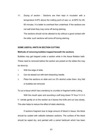 61
11. Drying of section : Sections are then kept in incubator with a
temperature 5-6ºC above the melting point of wax i.e. at 60ºC for 20-
60 minutes. It is better to overheat than underheat. If the sections are
not well dried they may come off during staining.
The sections should not be allowed to dry without a good contact with
the slide ,such sections will come off during staining.
SOME USEFUL HINTS IN SECTION CUTTING
Methods of removing bubbles trapped beneath the sections
Bubbles may get trapped under a section while in the tissue flotation bath.
These need to removed before the section are picked on the slides this may
be done by:
1. With the edge of slide.
2. Can be teased out with bent dissecting needle.
3. Place the sections on slide and run 2% alcohol under them. Any fold
or bubbles are removed.
To cut a tissue which has a tendency to crumble or fragment while cutting.
With the mouth open and sounding a soft long drawn 'H' thus 'h h h h
h ' exhale gently on to the section as it leaves the knife and cut very slowly.
This also helps to reduce the effect of static electricity.
If sections fragment due to large amount of blood in tissue, the block
should be coated with celloidin between sections. The surface of the block
should be wiped dry, and painted with a camel hairbrush which has been
 