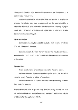 62
dipped in 1% Celloidin. After allowing few seconds for the Celloidin to dry a
section is cut in usual way.
It must be remembered that when floating the sections to remove the
creases, the celloidin layer must be uppermost, and the water should be a
little hotter than usual to counteract the effect of celloidin. Following drying in
usual way, the cellodin is removed with equal parts of ether and alcohol
before removing wax with xylol.
Serial sectioning
Serial sectioning may be needed to study the track of some structures
or to find the extent of a lesions.
Sections are collected from the very first cut that includes any tissue.
Ribbons of ten - 1-10, 11-20, 11-20, 21-30 so on are picked up and mounted
on the slides.
Step sections
This is an alternative for serial sections and for the same reason.
Sections are taken at periodic level through the block. The request is
made for every nth
section for a total of 'n' sections.
Intermittent sections or sections on either side of each step sections
for a total of 'n' sections.
Cooling block and knife. In general keep ice cubes ready at hand and cool
the surface of block and knife before cutting, always dry and block and knife
and block after the application of knife.
 