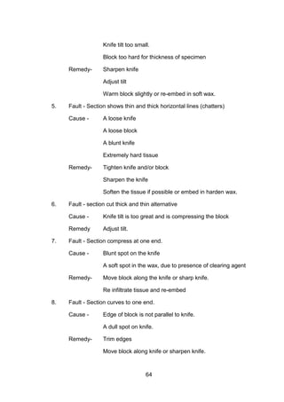 64
Knife tilt too small.
Block too hard for thickness of specimen
Remedy- Sharpen knife
Adjust tilt
Warm block slightly or re-embed in soft wax.
5. Fault - Section shows thin and thick horizontal lines (chatters)
Cause - A loose knife
A loose block
A blunt knife
Extremely hard tissue
Remedy- Tighten knife and/or block
Sharpen the knife
Soften the tissue if possible or embed in harden wax.
6. Fault - section cut thick and thin alternative
Cause - Knife tilt is too great and is compressing the block
Remedy Adjust tilt.
7. Fault - Section compress at one end.
Cause - Blunt spot on the knife
A soft spot in the wax, due to presence of clearing agent
Remedy- Move block along the knife or sharp knife.
Re infiltrate tissue and re-embed
8. Fault - Section curves to one end.
Cause - Edge of block is not parallel to knife.
A dull spot on knife.
Remedy- Trim edges
Move block along knife or sharpen knife.
 