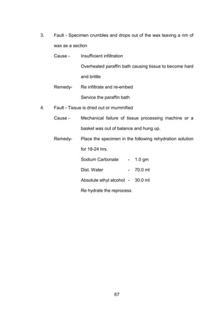 67
3. Fault - Specimen crumbles and drops out of the wax leaving a rim of
wax as a section
Cause - Insufficient infiltration
Overheated paraffin bath causing tissue to become hard
and brittle
Remedy- Re infiltrate and re-embed
Service the paraffin bath
4. Fault - Tissue is dried out or mummified
Cause - Mechanical failure of tissue processing machine or a
basket was out of balance and hung up.
Remedy- Place the specimen in the following rehydration solution
for 18-24 hrs.
Sodium Carbonate - 1.0 gm
Dist. Water - 70.0 ml
Absolute ethyl alcohol - 30.0 ml
Re hydrate the reprocess
 