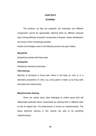 68
CHAPTER 6
STAINING
The sections, as they are prepared, are colourless and different
components cannot be appreciated. Staining them by different coloured
dyes, having affinities of specific components of tissues, makes identification
and study of their morphology possible.
Certain terminologies used in the following account are given below.
Basophilic
Substances stained with basic dyes
Acidophilic
Substances stained by acid dyes
Vital staining
Staining of structures in living cells, either in the body (in vivo) or in a
laboratory preparation (in vitro). e.g. Janus green is taken up by living cells
and stains the mitochondria.
Metachromatic staining
There are certain basic dyes belonging to aniline group that will
differentiate particular tissue components by staining them a different color
to that of original dye. The phenomenon is known as metachromasia. The
tissue elements reacting in this manner are said to be exhibiting
metachromasia.
 