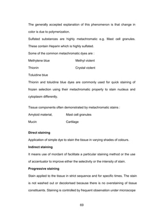 69
The generally accepted explanation of this phenomenon is that change in
color is due to polymerization.
Sulfated substances are highly metachromatic e.g. Mast cell granules.
These contain Heparin which is highly sulfated.
Some of the common metachromatic dyes are :
Methylene blue Methyl violent
Thionin Crystal violent
Toluidine blue
Thionin and toluidine blue dyes are commonly used for quick staining of
frozen selection using their metachromatic property to stain nucleus and
cytoplasm differently.
Tissue components often demonstrated by metachromatic stains :
Amyloid material, Mast cell granules
Mucin Cartilage
Direct staining
Application of simple dye to stain the tissue in varying shades of colours.
Indirect staining
It means use of mordant of facilitate a particular staining method or the use
of accentuator to improve either the selectivity or the intensity of stain.
Progressive staining
Stain applied to the tissue in strict sequence and for specific times. The stain
is not washed out or decolorised because there is no overstaining of tissue
constituents. Staining is controlled by frequent observation under microscope
 