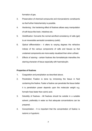 7
formation of gas.
3. Preservation of chemical compounds and microanatomic constituents
so that further histochemistry is possible.
4. Hardening : the hardening effect of fixatives allows easy manipulation
of soft tissue like brain, intestines etc.
5. Solidification: Converts the normal semifluid consistency of cells (gel)
to an irreversible semisolid consistency (solid).
6. Optical differentiation - it alters to varying degrees the refractive
indices of the various components of cells and tissues so that
unstained components are more easily visualized than when unfixed.
7. Effects of staining - certain fixatives like formaldehyde intensifies the
staining character of tissue especially with haematoxylin.
Properties of fixatives
1. Coagulation and precipitation as described above.
2. Penetration Fixation is done by immersing the tissue in fluid
containing the fixative. Faster a fixative can penetrate the tissue better
it is penetration power depends upon the molecular weight e.g.
formalin fixes faster than osimic acid.
3. Solubility of fixatives - All fixatives should be soluble in a suitable
solvent, preferably in water so that adequate concentrations can be
prepared.
4. Concentration - It is important that the concentration of fixative is
isotonic or hypotonic
 