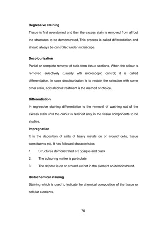 70
Regressive staining
Tissue is first overstained and then the excess stain is removed from all but
the structures to be demonstrated. This process is called differentiation and
should always be controlled under microscope.
Decolourization
Partial or complete removal of stain from tissue sections. When the colour is
removed selectively (usually with microscopic control) it is called
differentiation. In case decolourization is to restain the selection with some
other stain, acid alcohol treatment is the method of choice.
Differentiation
In regressive staining differentiation is the removal of washing out of the
excess stain until the colour is retained only in the tissue components to be
studies.
Impregnation
It is the deposition of salts of heavy metals on or around cells, tissue
constituents etc. It has followed characteristics
1. Structures demonstrated are opaque and black
2. The colouring matter is particulate
3. The deposit is on or around but not in the element so demonstrated.
Histochemical staining
Staining which is used to indicate the chemical composition of the tissue or
cellular elements.
 