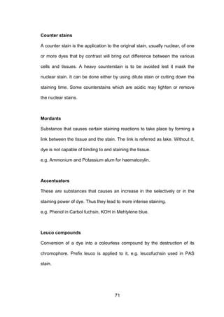 71
Counter stains
A counter stain is the application to the original stain, usually nuclear, of one
or more dyes that by contrast will bring out difference between the various
cells and tissues. A heavy counterstain is to be avoided lest it mask the
nuclear stain. It can be done either by using dilute stain or cutting down the
staining time. Some counterstains which are acidic may lighten or remove
the nuclear stains.
Mordants
Substance that causes certain staining reactions to take place by forming a
link between the tissue and the stain. The link is referred as lake. Without it,
dye is not capable of binding to and staining the tissue.
e.g. Ammonium and Potassium alum for haematoxylin.
Accentuators
These are substances that causes an increase in the selectively or in the
staining power of dye. Thus they lead to more intense staining.
e.g. Phenol in Carbol fuchsin, KOH in Mehtylene blue.
Leuco compounds
Conversion of a dye into a colourless compound by the destruction of its
chromophore. Prefix leuco is applied to it, e.g. leucofuchsin used in PAS
stain.
 