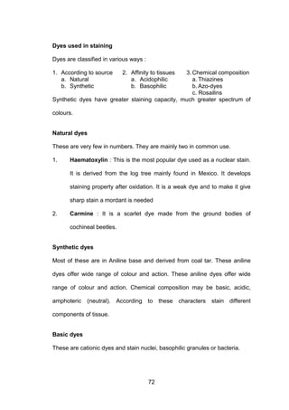 72
Dyes used in staining
Dyes are classified in various ways :
1. According to source 2. Affinity to tissues 3. Chemical composition
a. Natural a. Acidophilic a. Thiazines
b. Synthetic b. Basophilic b. Azo-dyes
c. Rosailins
Synthetic dyes have greater staining capacity, much greater spectrum of
colours.
Natural dyes
These are very few in numbers. They are mainly two in common use.
1. Haematoxylin : This is the most popular dye used as a nuclear stain.
It is derived from the log tree mainly found in Mexico. It develops
staining property after oxidation. It is a weak dye and to make it give
sharp stain a mordant is needed
2. Carmine : It is a scarlet dye made from the ground bodies of
cochineal beetles.
Synthetic dyes
Most of these are in Aniline base and derived from coal tar. These aniline
dyes offer wide range of colour and action. These aniline dyes offer wide
range of colour and action. Chemical composition may be basic, acidic,
amphoteric (neutral). According to these characters stain different
components of tissue.
Basic dyes
These are cationic dyes and stain nuclei, basophilic granules or bacteria.
 