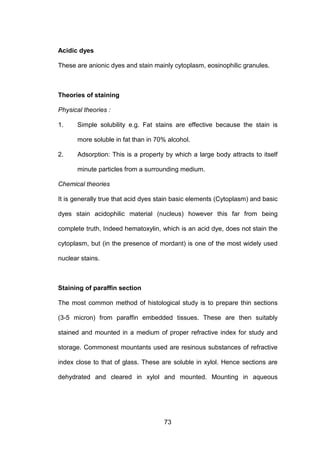 73
Acidic dyes
These are anionic dyes and stain mainly cytoplasm, eosinophilic granules.
Theories of staining
Physical theories :
1. Simple solubility e.g. Fat stains are effective because the stain is
more soluble in fat than in 70% alcohol.
2. Adsorption: This is a property by which a large body attracts to itself
minute particles from a surrounding medium.
Chemical theories
It is generally true that acid dyes stain basic elements (Cytoplasm) and basic
dyes stain acidophilic material (nucleus) however this far from being
complete truth, Indeed hematoxylin, which is an acid dye, does not stain the
cytoplasm, but (in the presence of mordant) is one of the most widely used
nuclear stains.
Staining of paraffin section
The most common method of histological study is to prepare thin sections
(3-5 micron) from paraffin embedded tissues. These are then suitably
stained and mounted in a medium of proper refractive index for study and
storage. Commonest mountants used are resinous substances of refractive
index close to that of glass. These are soluble in xylol. Hence sections are
dehydrated and cleared in xylol and mounted. Mounting in aqueous
 